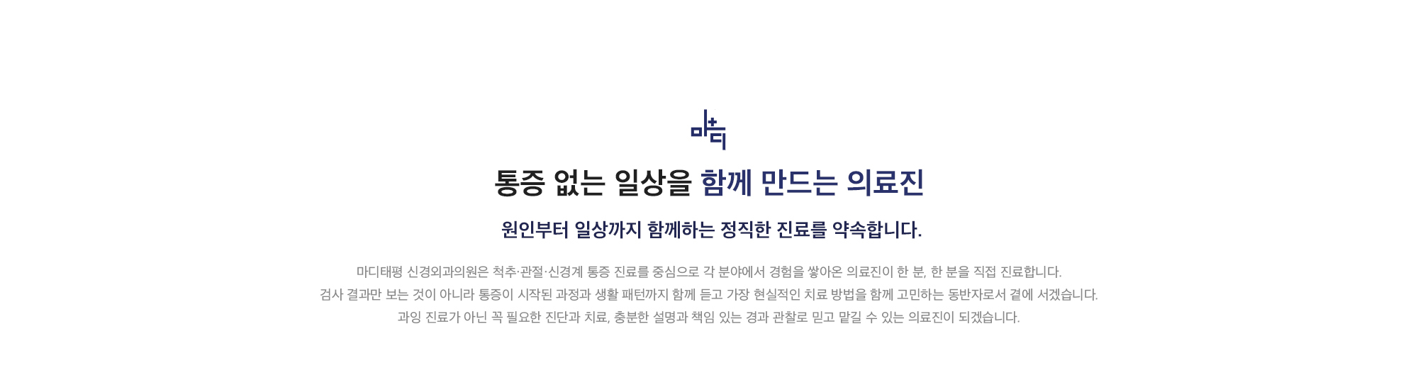 [통증 없는 일상을 함께 만드는 의료진]  원인부터 일상까지 함께하는 정직한 진료를 약속합니다. 마디태평 신경외과의원은 척추·관절·신경계 통증 진료를 중심으로 각 분야에서 경험을 쌓아온 의료진이 한 분, 한 분을 직접 진료합니다. 검사 결과만 보는 것이 아니라 통증이 시작된 과정과 생활 패턴까지 함께 듣고 가장 현실적인 치료 방법을 함께 고민하는 동반자로서 곁에 서겠습니다. 과잉 진료가 아닌 꼭 필요한 진단과 치료, 충분한 설명과 책임 있는 경과 관찰로 믿고 맡길 수 있는 의료진이 되겠습니다.