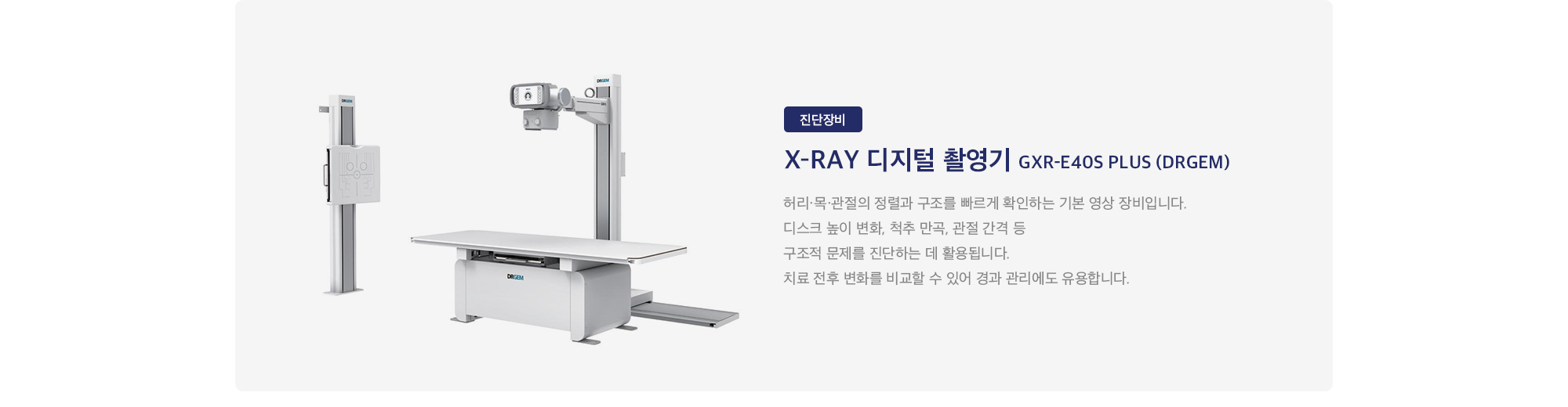 X-ray 디지털 촬영기 GXR-E40S PLUS (DRGEM) : 
        허리·목·관절의 정렬과 구조를 빠르게 확인하는 기본 영상 장비입니다. 디스크 높이 변화, 척추 만곡, 관절 간격 등 구조적 문제를 진단하는 데 활용됩니다. 치료 전후 변화를 비교할 수 있어 경과 관리에도 유용합니다.
    