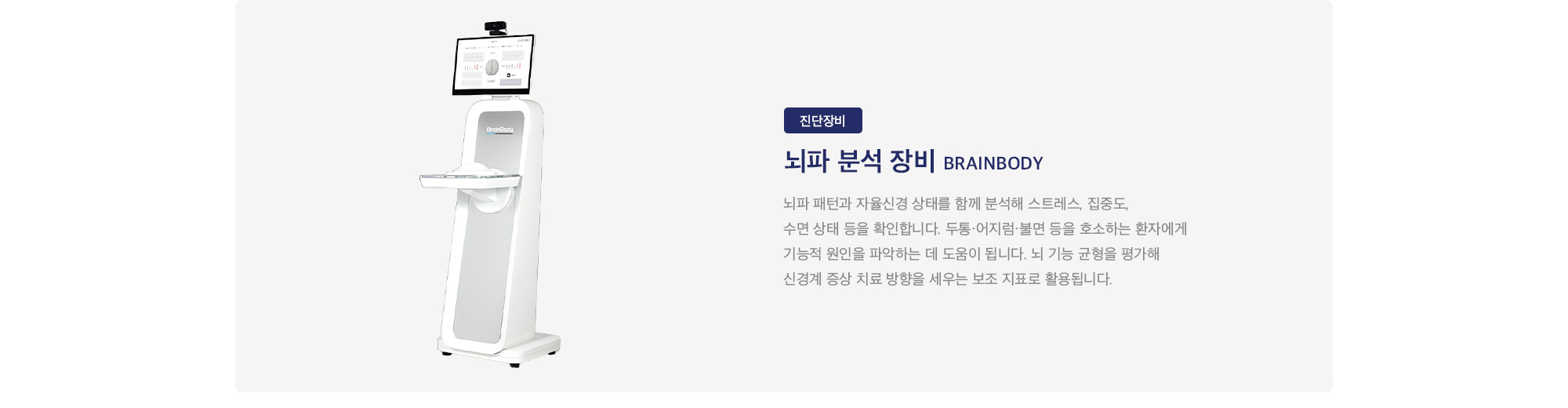 뇌파 분석 장비 Brainbody : 
        뇌파 패턴과 자율신경 상태를 함께 분석해 스트레스, 집중도, 수면 상태 등을 확인합니다. 두통·어지럼·불면 등을 호소하는 환자에게 기능적 원인을 파악하는 데 도움이 됩니다. 뇌 기능 균형을 평가해 신경계 증상 치료 방향을 세우는 보조 지표로 활용됩니다.
    