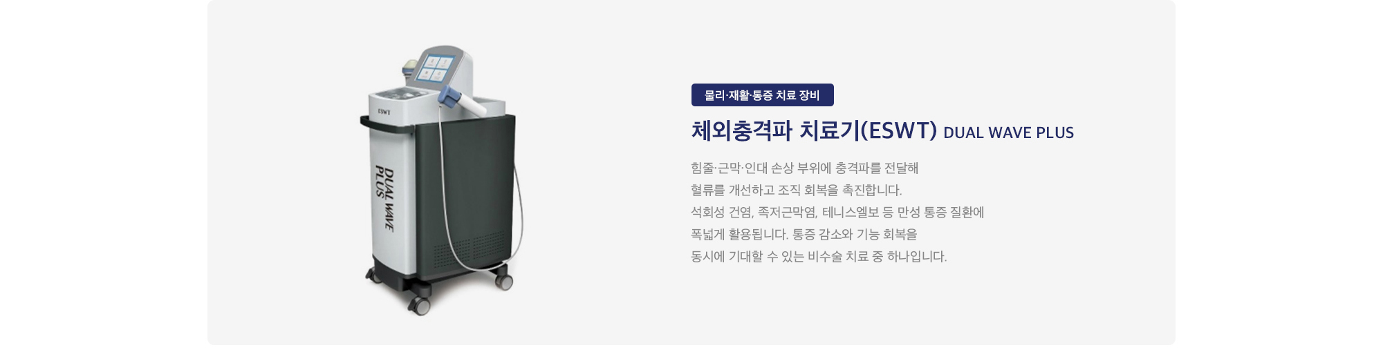 체외충격파 치료기(ESWT) Dual Wave Plus : 
        힘줄·근막·인대 손상 부위에 충격파를 전달해 혈류를 개선하고 조직 회복을 촉진합니다. 석회성 건염, 족저근막염, 테니스엘보 등 만성 통증 질환에 폭넓게 활용됩니다. 통증 감소와 기능 회복을 동시에 기대할 수 있는 비수술 치료 중 하나입니다.
    