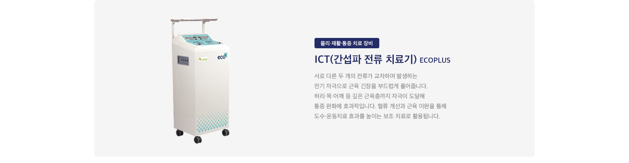 ICT(간섭파 전류 치료기) ECOPLUS : 
        서로 다른 두 개의 전류가 교차하며 발생하는 전기 자극으로 근육 긴장을 부드럽게 풀어줍니다. 허리·목·어깨 등 깊은 근육층까지 자극이 도달해 통증 완화에 효과적입니다. 혈류 개선과 근육 이완을 통해 도수·운동치료 효과를 높이는 보조 치료로 활용됩니다.
    