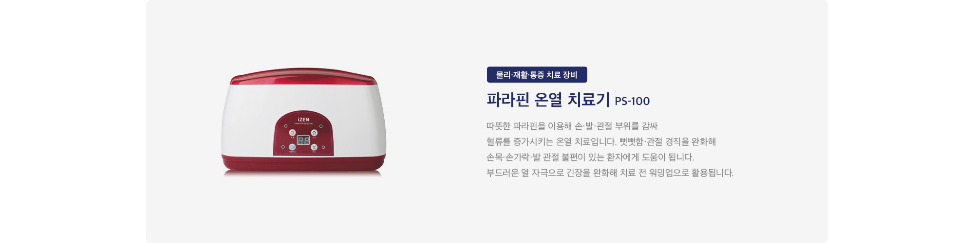 파라핀 온열 치료기 PS-100 : 
        따뜻한 파라핀을 이용해 손·발·관절 부위를 감싸 혈류를 증가시키는 온열 치료입니다. 뻣뻣함·관절 경직을 완화해 손목·손가락·발 관절 불편이 있는 환자에게 도움이 됩니다. 부드러운 열 자극으로 긴장을 완화해 치료 전 워밍업으로 활용됩니다.
    