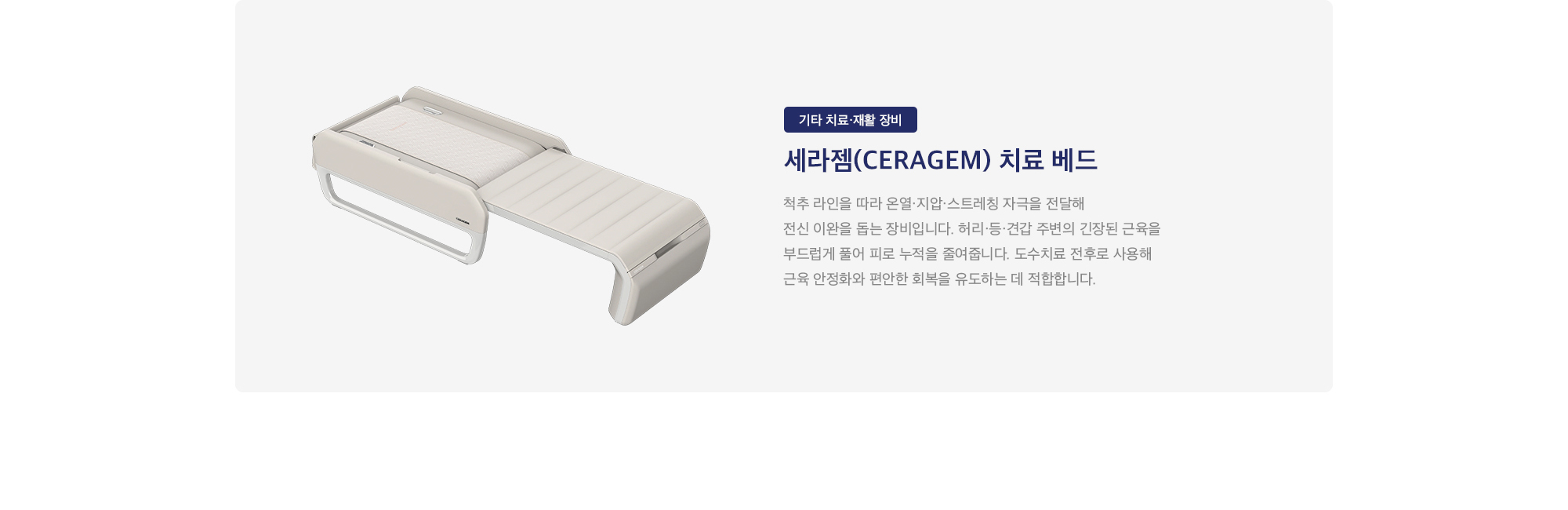 세라젬(CERAGEM) 치료 베드 : 
        척추 라인을 따라 온열·지압·스트레칭 자극을 전달해 전신 이완을 돕는 장비입니다. 허리·등·견갑 주변의 긴장된 근육을 부드럽게 풀어 피로 누적을 줄여줍니다. 도수치료 전후로 사용해 근육 안정화와 편안한 회복을 유도하는 데 적합합니다.
    